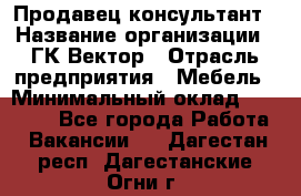 Продавец-консультант › Название организации ­ ГК Вектор › Отрасль предприятия ­ Мебель › Минимальный оклад ­ 15 000 - Все города Работа » Вакансии   . Дагестан респ.,Дагестанские Огни г.